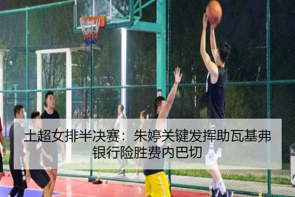 土超女排半决赛：朱婷关键发挥助瓦基弗银行险胜费内巴切