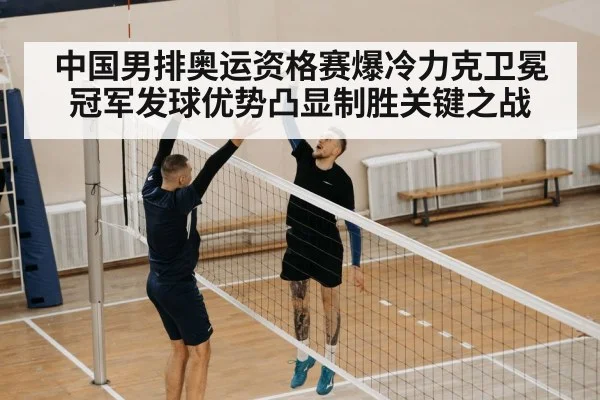 中国男排奥运资格赛爆冷力克卫冕冠军发球优势凸显制胜关键之战